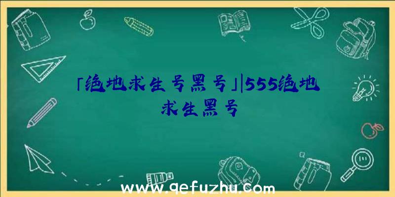 「绝地求生号黑号」|555绝地求生黑号